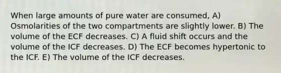 When large amounts of pure water are consumed, A) Osmolarities of the two compartments are slightly lower. B) The volume of the ECF decreases. C) A fluid shift occurs and the volume of the ICF decreases. D) The ECF becomes hypertonic to the ICF. E) The volume of the ICF decreases.