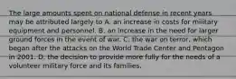 The large amounts spent on national defense in recent years may be attributed largely to A. an increase in costs for military equipment and personnel. B. an increase in the need for larger ground forces in the event of war. C. the war on terror, which began after the attacks on the World Trade Center and Pentagon in 2001. D. the decision to provide more fully for the needs of a volunteer military force and its families.