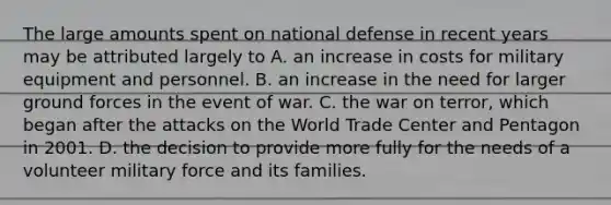 The large amounts spent on national defense in recent years may be attributed largely to A. an increase in costs for military equipment and personnel. B. an increase in the need for larger ground forces in the event of war. C. the war on terror, which began after the attacks on the World Trade Center and Pentagon in 2001. D. the decision to provide more fully for the needs of a volunteer military force and its families.