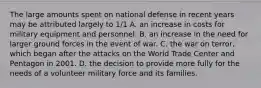 The large amounts spent on national defense in recent years may be attributed largely to 1/1 A. an increase in costs for military equipment and personnel. B. an increase in the need for larger ground forces in the event of war. C. the war on terror, which began after the attacks on the World Trade Center and Pentagon in 2001. D. the decision to provide more fully for the needs of a volunteer military force and its families.