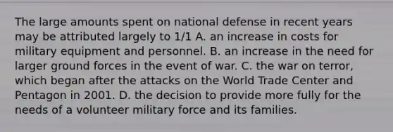 The large amounts spent on national defense in recent years may be attributed largely to 1/1 A. an increase in costs for military equipment and personnel. B. an increase in the need for larger ground forces in the event of war. C. the war on terror, which began after the attacks on the World Trade Center and Pentagon in 2001. D. the decision to provide more fully for the needs of a volunteer military force and its families.