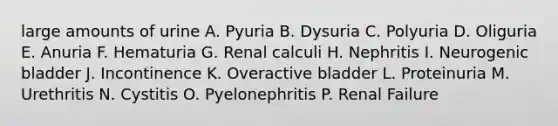 large amounts of urine A. Pyuria B. Dysuria C. Polyuria D. Oliguria E. Anuria F. Hematuria G. Renal calculi H. Nephritis I. Neurogenic bladder J. Incontinence K. Overactive bladder L. Proteinuria M. Urethritis N. Cystitis O. Pyelonephritis P. Renal Failure