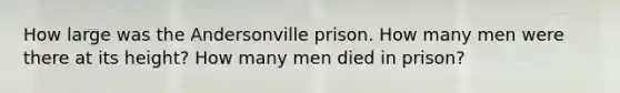 How large was the Andersonville prison. How many men were there at its height? How many men died in prison?