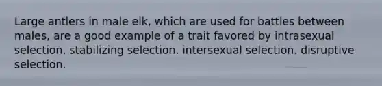 Large antlers in male elk, which are used for battles between males, are a good example of a trait favored by intrasexual selection. stabilizing selection. intersexual selection. disruptive selection.