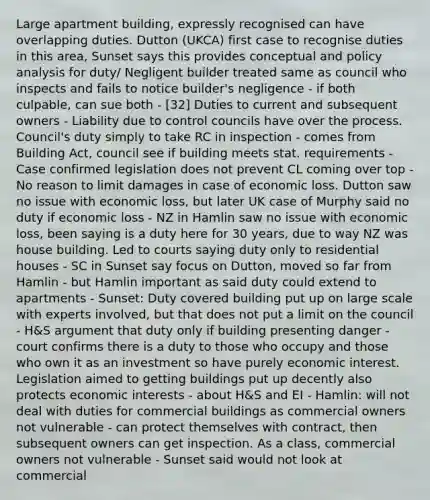 Large apartment building, expressly recognised can have overlapping duties. Dutton (UKCA) first case to recognise duties in this area, Sunset says this provides conceptual and policy analysis for duty/ Negligent builder treated same as council who inspects and fails to notice builder's negligence - if both culpable, can sue both - [32] Duties to current and subsequent owners - Liability due to control councils have over the process. Council's duty simply to take RC in inspection - comes from Building Act, council see if building meets stat. requirements - Case confirmed legislation does not prevent CL coming over top - No reason to limit damages in case of economic loss. Dutton saw no issue with economic loss, but later UK case of Murphy said no duty if economic loss - NZ in Hamlin saw no issue with economic loss, been saying is a duty here for 30 years, due to way NZ was house building. Led to courts saying duty only to residential houses - SC in Sunset say focus on Dutton, moved so far from Hamlin - but Hamlin important as said duty could extend to apartments - Sunset: Duty covered building put up on large scale with experts involved, but that does not put a limit on the council - H&S argument that duty only if building presenting danger - court confirms there is a duty to those who occupy and those who own it as an investment so have purely economic interest. Legislation aimed to getting buildings put up decently also protects economic interests - about H&S and EI - Hamlin: will not deal with duties for commercial buildings as commercial owners not vulnerable - can protect themselves with contract, then subsequent owners can get inspection. As a class, commercial owners not vulnerable - Sunset said would not look at commercial