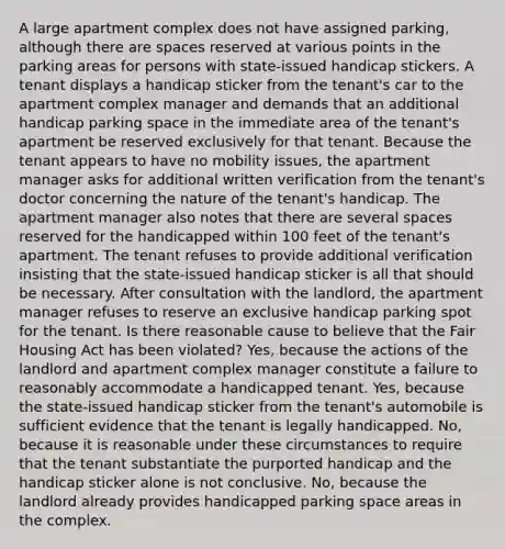 A large apartment complex does not have assigned parking, although there are spaces reserved at various points in the parking areas for persons with state-issued handicap stickers. A tenant displays a handicap sticker from the tenant's car to the apartment complex manager and demands that an additional handicap parking space in the immediate area of the tenant's apartment be reserved exclusively for that tenant. Because the tenant appears to have no mobility issues, the apartment manager asks for additional written verification from the tenant's doctor concerning the nature of the tenant's handicap. The apartment manager also notes that there are several spaces reserved for the handicapped within 100 feet of the tenant's apartment. The tenant refuses to provide additional verification insisting that the state-issued handicap sticker is all that should be necessary. After consultation with the landlord, the apartment manager refuses to reserve an exclusive handicap parking spot for the tenant. Is there reasonable cause to believe that the Fair Housing Act has been violated? Yes, because the actions of the landlord and apartment complex manager constitute a failure to reasonably accommodate a handicapped tenant. Yes, because the state-issued handicap sticker from the tenant's automobile is sufficient evidence that the tenant is legally handicapped. No, because it is reasonable under these circumstances to require that the tenant substantiate the purported handicap and the handicap sticker alone is not conclusive. No, because the landlord already provides handicapped parking space areas in the complex.