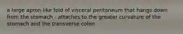 a large apron-like fold of visceral peritoneum that hangs down from the stomach - attaches to the greater curvature of the stomach and the transverse colon