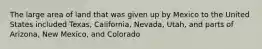 The large area of land that was given up by Mexico to the United States included Texas, California, Nevada, Utah, and parts of Arizona, New Mexico, and Colorado