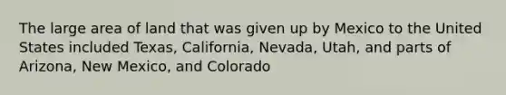 The large area of land that was given up by Mexico to the United States included Texas, California, Nevada, Utah, and parts of Arizona, New Mexico, and Colorado