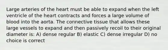 Large arteries of <a href='https://www.questionai.com/knowledge/kya8ocqc6o-the-heart' class='anchor-knowledge'>the heart</a> must be able to expand when the left ventricle of the heart contracts and forces a large volume of blood into the aorta. The <a href='https://www.questionai.com/knowledge/kYDr0DHyc8-connective-tissue' class='anchor-knowledge'>connective tissue</a> that allows these large vessels to expand and then passively recoil to their original diameter is: A) dense regular B) elastic C) dense irregular D) no choice is correct