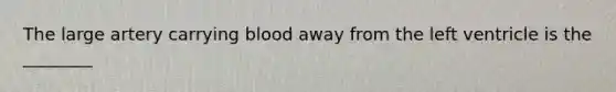 The large artery carrying blood away from the left ventricle is the ________