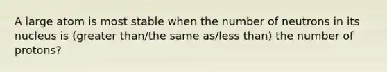 A large atom is most stable when the number of neutrons in its nucleus is (greater than/the same as/less than) the number of protons?