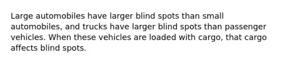 Large automobiles have larger blind spots than small automobiles, and trucks have larger blind spots than passenger vehicles. When these vehicles are loaded with cargo, that cargo affects blind spots.