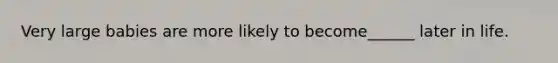 Very large babies are more likely to become______ later in life.