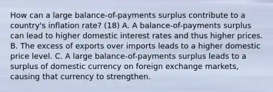 How can a large​ balance-of-payments surplus contribute to a​ country's inflation​ rate? (18) A. A​ balance-of-payments surplus can lead to higher domestic interest rates and thus higher prices. B. The excess of exports over imports leads to a higher domestic price level. C. A large​ balance-of-payments surplus leads to a surplus of domestic currency on foreign exchange​ markets, causing that currency to strengthen.