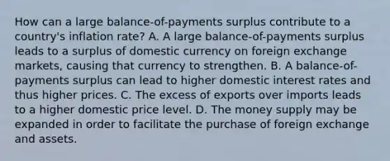 How can a large​ balance-of-payments surplus contribute to a​ country's inflation​ rate? A. A large​ balance-of-payments surplus leads to a surplus of domestic currency on foreign exchange​ markets, causing that currency to strengthen. B. A​ balance-of-payments surplus can lead to higher domestic interest rates and thus higher prices. C. The excess of exports over imports leads to a higher domestic price level. D. The money supply may be expanded in order to facilitate the purchase of foreign exchange and assets.