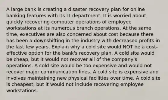 A large bank is creating a disaster recovery plan for online banking features with its IT department. It is worried about quickly recovering computer operations of employee workstations at its numerous branch operations. At the same time, executives are also concerned about cost because there has been a downshifting in the industry with decreased profits in the last few years. Explain why a cold site would NOT be a cost-effective option for the bank's recovery plan. A cold site would be cheap, but it would not recover all of the company's operations. A cold site would be too expensive and would not recover major communication lines. A cold site is expensive and involves maintaining new physical facilities over time. A cold site is cheapest, but it would not include recovering employee workstations.