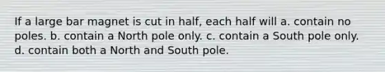 If a large bar magnet is cut in half, each half will a. contain no poles. b. contain a North pole only. c. contain a South pole only. d. contain both a North and South pole.