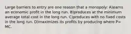 Large barriers to entry are one reason that a monopoly: A)earns an economic profit in the long run. B)produces at the minimum average total cost in the long run. C)produces with no fixed costs in the long run. D)maximizes its profits by producing where P= MC.