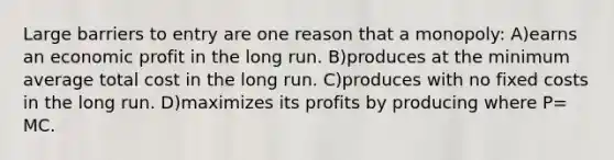 Large barriers to entry are one reason that a monopoly: A)earns an economic profit in the long run. B)produces at the minimum average total cost in the long run. C)produces with no fixed costs in the long run. D)maximizes its profits by producing where P= MC.