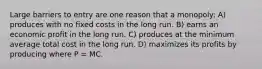 Large barriers to entry are one reason that a monopoly: A) produces with no fixed costs in the long run. B) earns an economic profit in the long run. C) produces at the minimum average total cost in the long run. D) maximizes its profits by producing where P = MC.