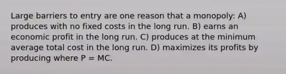 Large barriers to entry are one reason that a monopoly: A) produces with no fixed costs in the long run. B) earns an economic profit in the long run. C) produces at the minimum average total cost in the long run. D) maximizes its profits by producing where P = MC.