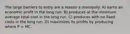 The large barriers to entry are a reason a monopoly: A) earns an economic profit in the long run. B) produces at the minimum average total cost in the long run. C) produces with no fixed costs in the long run. D) maximizes its profits by producing where P = MC.