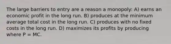 The large barriers to entry are a reason a monopoly: A) earns an economic profit in the long run. B) produces at the minimum average total cost in the long run. C) produces with no fixed costs in the long run. D) maximizes its profits by producing where P = MC.