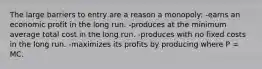 The large barriers to entry are a reason a monopoly: -earns an economic profit in the long run. -produces at the minimum average total cost in the long run. -produces with no fixed costs in the long run. -maximizes its profits by producing where P = MC.