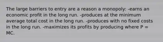 The large barriers to entry are a reason a monopoly: -earns an economic profit in the long run. -produces at the minimum average total cost in the long run. -produces with no fixed costs in the long run. -maximizes its profits by producing where P = MC.