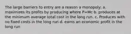 The large barriers to entry are a reason a monopoly: a. maximizes its profits by producing where P=Mc b. produces at the minimum average total cost in the long run. c. Produces with no fixed costs in the long run d. earns an economic profit in the long run