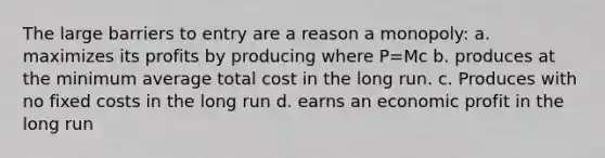 The large barriers to entry are a reason a monopoly: a. maximizes its profits by producing where P=Mc b. produces at the minimum average total cost in the long run. c. Produces with no fixed costs in the long run d. earns an economic profit in the long run