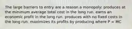 The large barriers to entry are a reason a monopoly: produces at the minimum average total cost in the long run. earns an economic profit in the long run. produces with no fixed costs in the long run. maximizes its profits by producing where P = MC