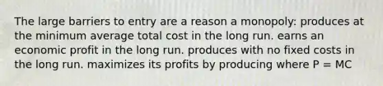 The large barriers to entry are a reason a monopoly: produces at the minimum average total cost in the long run. earns an economic profit in the long run. produces with no fixed costs in the long run. maximizes its profits by producing where P = MC