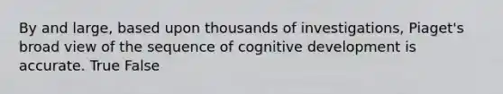 By and large, based upon thousands of investigations, Piaget's broad view of the sequence of cognitive development is accurate. True False