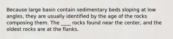 Because large basin contain sedimentary beds sloping at low angles, they are usually identified by the age of the rocks composing them. The ____ rocks found near the center, and the oldest rocks are at the flanks.