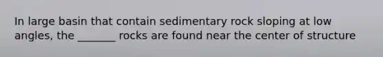 In large basin that contain sedimentary rock sloping at low angles, the _______ rocks are found near the center of structure