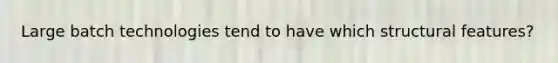Large batch technologies tend to have which structural features?