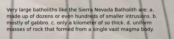 Very large batholiths like the Sierra Nevada Batholith are: a. made up of dozens or even hundreds of smaller intrusions. b. mostly of gabbro. c. only a kilometer of so thick. d. uniform masses of rock that formed from a single vast magma body.