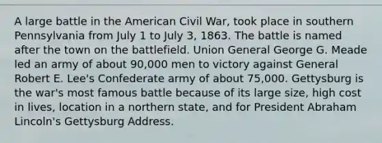 A large battle in the American Civil War, took place in southern Pennsylvania from July 1 to July 3, 1863. The battle is named after the town on the battlefield. Union General George G. Meade led an army of about 90,000 men to victory against General Robert E. Lee's Confederate army of about 75,000. Gettysburg is the war's most famous battle because of its large size, high cost in lives, location in a northern state, and for President Abraham Lincoln's Gettysburg Address.