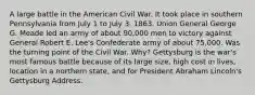 A large battle in the American Civil War. It took place in southern Pennsylvania from July 1 to July 3, 1863. Union General George G. Meade led an army of about 90,000 men to victory against General Robert E. Lee's Confederate army of about 75,000. Was the turning point of the Civil War. Why? Gettysburg is the war's most famous battle because of its large size, high cost in lives, location in a northern state, and for President Abraham Lincoln's Gettysburg Address.