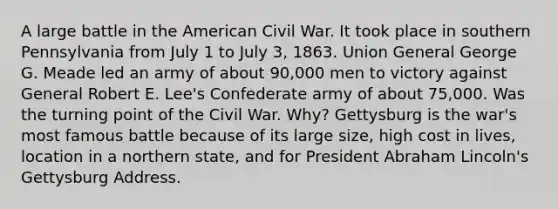 A large battle in the American Civil War. It took place in southern Pennsylvania from July 1 to July 3, 1863. Union General George G. Meade led an army of about 90,000 men to victory against General Robert E. Lee's Confederate army of about 75,000. Was the turning point of the Civil War. Why? Gettysburg is the war's most famous battle because of its large size, high cost in lives, location in a northern state, and for President Abraham Lincoln's Gettysburg Address.