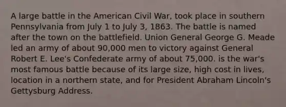 A large battle in the American Civil War, took place in southern Pennsylvania from July 1 to July 3, 1863. The battle is named after the town on the battlefield. Union General George G. Meade led an army of about 90,000 men to victory against General Robert E. Lee's Confederate army of about 75,000. is the war's most famous battle because of its large size, high cost in lives, location in a northern state, and for President Abraham Lincoln's Gettysburg Address.