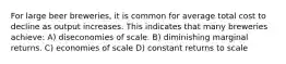 For large beer breweries, it is common for average total cost to decline as output increases. This indicates that many breweries achieve: A) diseconomies of scale. B) diminishing marginal returns. C) economies of scale D) constant returns to scale