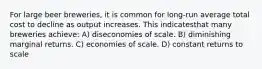 For large beer breweries, it is common for long-run average total cost to decline as output increases. This indicatesthat many breweries achieve: A) diseconomies of scale. B) diminishing marginal returns. C) economies of scale. D) constant returns to scale