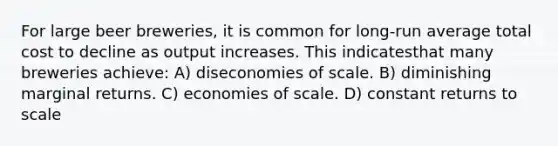 For large beer breweries, it is common for long-run average total cost to decline as output increases. This indicatesthat many breweries achieve: A) diseconomies of scale. B) diminishing marginal returns. C) economies of scale. D) constant returns to scale