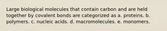 Large biological molecules that contain carbon and are held together by <a href='https://www.questionai.com/knowledge/kWply8IKUM-covalent-bonds' class='anchor-knowledge'>covalent bonds</a> are categorized as a. proteins. b. polymers. c. nucleic acids. d. macromolecules. e. monomers.