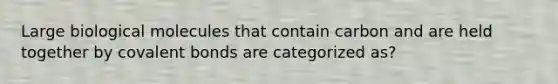 Large biological molecules that contain carbon and are held together by covalent bonds are categorized as?