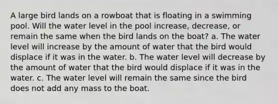 A large bird lands on a rowboat that is floating in a swimming pool. Will the water level in the pool increase, decrease, or remain the same when the bird lands on the boat? a. The water level will increase by the amount of water that the bird would displace if it was in the water. b. The water level will decrease by the amount of water that the bird would displace if it was in the water. c. The water level will remain the same since the bird does not add any mass to the boat.