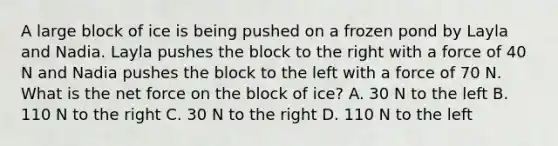 A large block of ice is being pushed on a frozen pond by Layla and Nadia. Layla pushes the block to the right with a force of 40 N and Nadia pushes the block to the left with a force of 70 N. What is the net force on the block of ice? A. 30 N to the left B. 110 N to the right C. 30 N to the right D. 110 N to the left